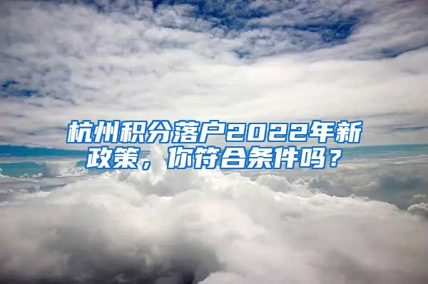 杭州積分落戶2022年新政策，你符合條件嗎？