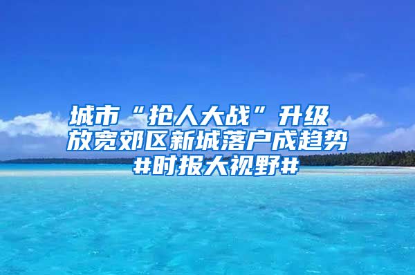 城市“搶人大戰(zhàn)”升級(jí) 放寬郊區(qū)新城落戶(hù)成趨勢(shì) #時(shí)報(bào)大視野#