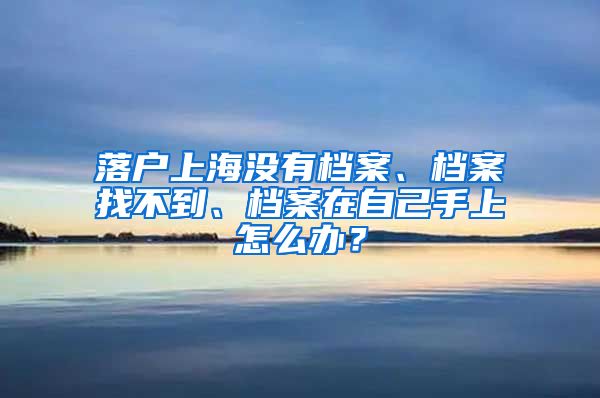 落戶上海沒有檔案、檔案找不到、檔案在自己手上怎么辦？