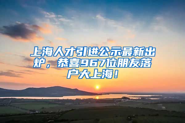 上海人才引進(jìn)公示最新出爐，恭喜967位朋友落戶大上海！