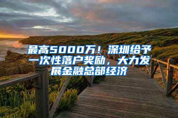 最高5000萬(wàn)！深圳給予一次性落戶獎(jiǎng)勵(lì)，大力發(fā)展金融總部經(jīng)濟(jì)