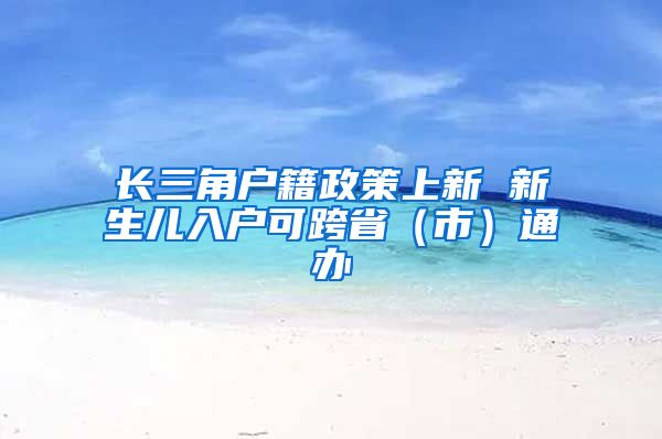 長三角戶籍政策上新 新生兒入戶可跨省（市）通辦