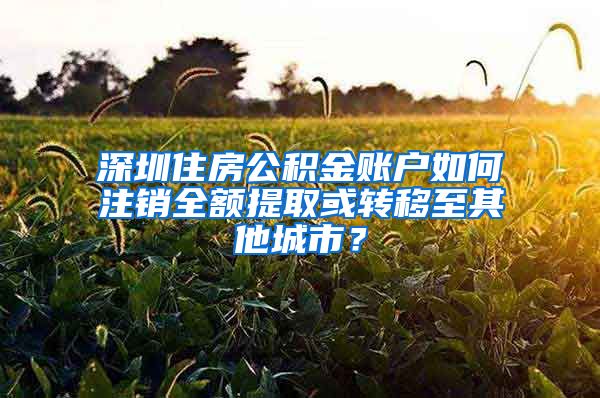 深圳住房公積金賬戶如何注銷全額提取或轉(zhuǎn)移至其他城市？