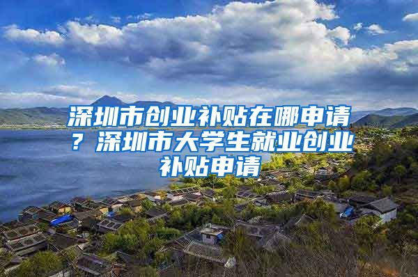 深圳市創(chuàng)業(yè)補貼在哪申請？深圳市大學(xué)生就業(yè)創(chuàng)業(yè)補貼申請