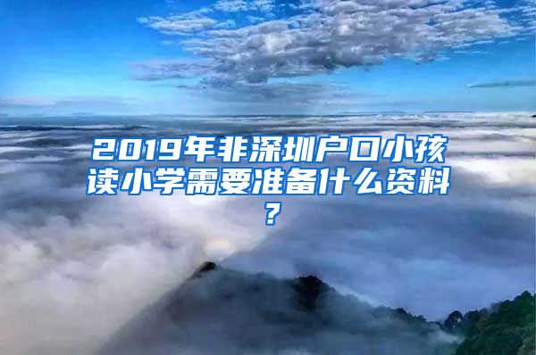 2019年非深圳戶口小孩讀小學(xué)需要準(zhǔn)備什么資料？