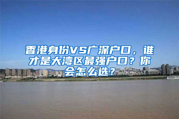 香港身份VS廣深戶(hù)口，誰(shuí)才是大灣區(qū)最強(qiáng)戶(hù)口？你會(huì)怎么選？