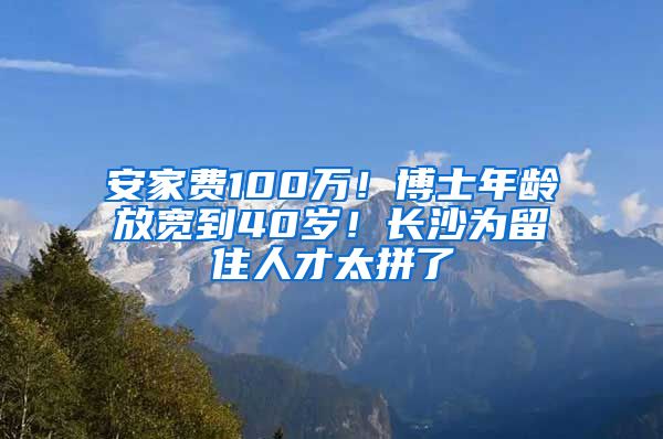 安家費100萬！博士年齡放寬到40歲！長沙為留住人才太拼了