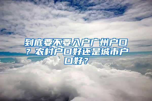 到底要不要入戶廣州戶口？農(nóng)村戶口好還是城市戶口好？