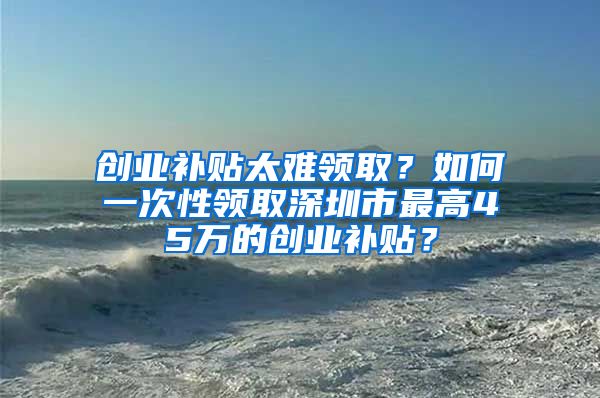 創(chuàng)業(yè)補貼太難領?。咳绾我淮涡灶I取深圳市最高45萬的創(chuàng)業(yè)補貼？