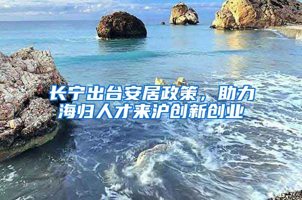 長(zhǎng)寧出臺(tái)安居政策，助力海歸人才來(lái)滬創(chuàng)新創(chuàng)業(yè)