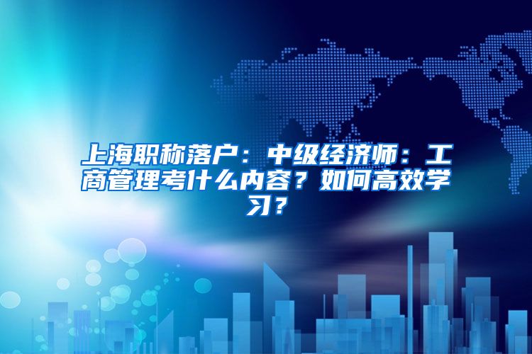 上海職稱落戶：中級經(jīng)濟師：工商管理考什么內(nèi)容？如何高效學習？