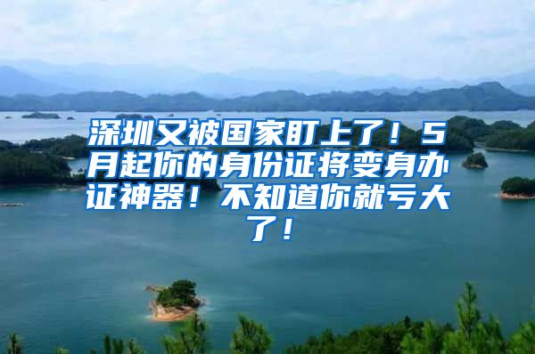 深圳又被國家盯上了！5月起你的身份證將變身辦證神器！不知道你就虧大了！