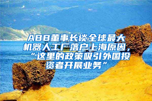 ABB董事長談全球最大機(jī)器人工廠落戶上海原因，“這里的政策吸引外國投資者開展業(yè)務(wù)”