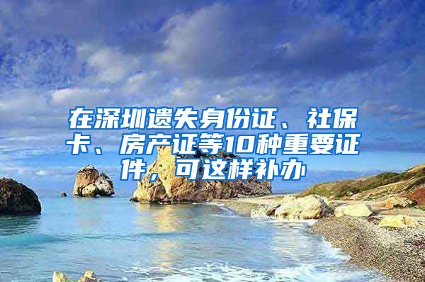 在深圳遺失身份證、社保卡、房產(chǎn)證等10種重要證件，可這樣補(bǔ)辦