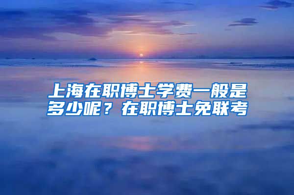 上海在職博士學(xué)費一般是多少呢？在職博士免聯(lián)考