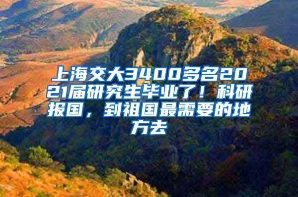 上海交大3400多名2021屆研究生畢業(yè)了！科研報(bào)國(guó)，到祖國(guó)最需要的地方去