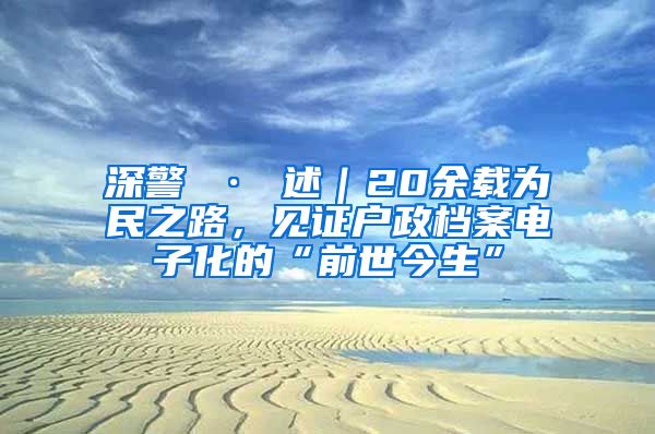 深警 · 述｜20余載為民之路，見證戶政檔案電子化的“前世今生”