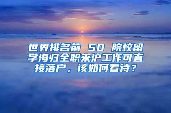 世界排名前 50 院校留學海歸全職來滬工作可直接落戶，該如何看待？