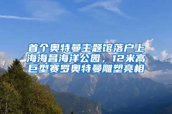 首個奧特曼主題館落戶上海海昌海洋公園，12米高巨型賽羅奧特曼雕塑亮相