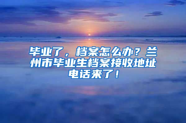 畢業(yè)了，檔案怎么辦？蘭州市畢業(yè)生檔案接收地址電話來(lái)了！