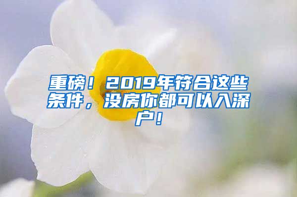 重磅！2019年符合這些條件，沒房你都可以入深戶！