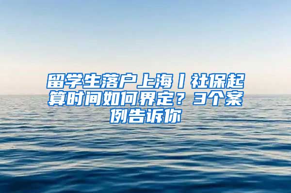 留學(xué)生落戶上海丨社保起算時間如何界定？3個案例告訴你