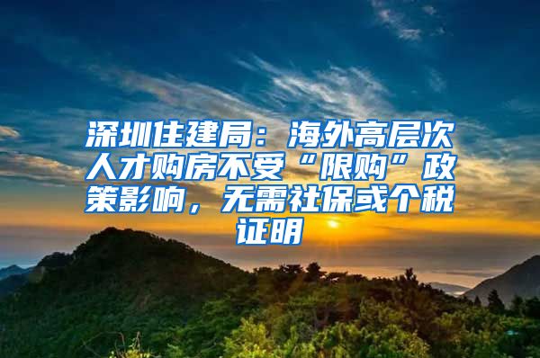 深圳住建局：海外高層次人才購房不受“限購”政策影響，無需社?；騻€稅證明