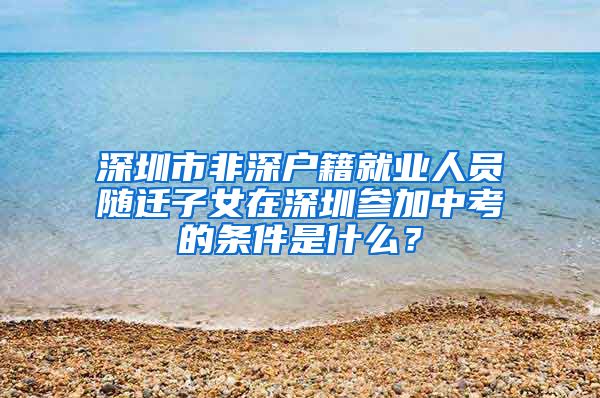 深圳市非深戶籍就業(yè)人員隨遷子女在深圳參加中考的條件是什么？