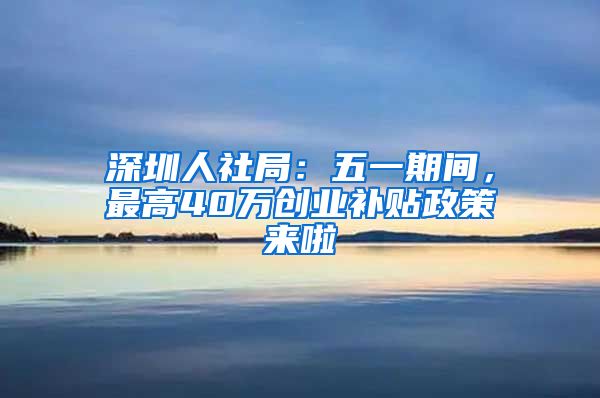 深圳人社局：五一期間，最高40萬(wàn)創(chuàng)業(yè)補(bǔ)貼政策來(lái)啦