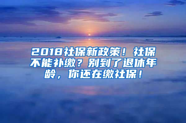 2018社保新政策！社保不能補(bǔ)繳？別到了退休年齡，你還在繳社保！