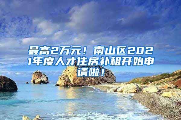 最高2萬元！南山區(qū)2021年度人才住房補(bǔ)租開始申請啦！