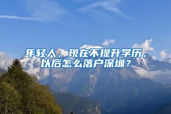 年輕人，現(xiàn)在不提升學(xué)歷，以后怎么落戶深圳？