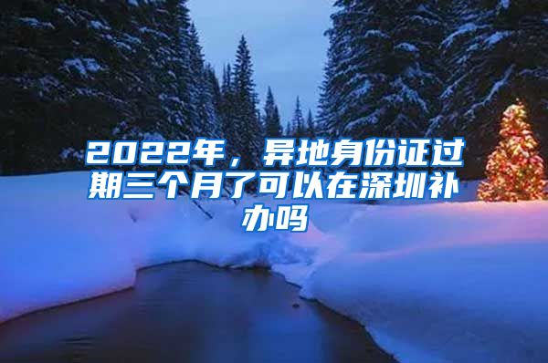 2022年，異地身份證過期三個月了可以在深圳補(bǔ)辦嗎