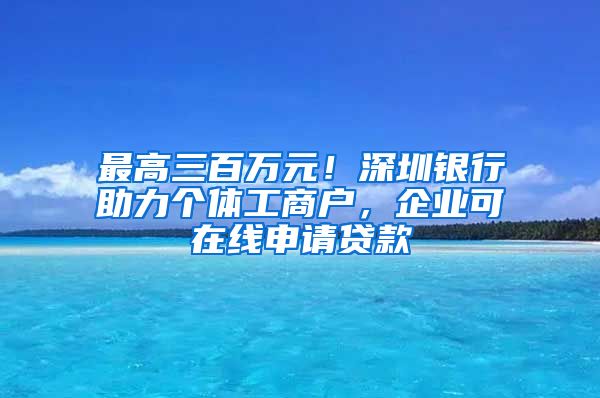 最高三百萬元！深圳銀行助力個(gè)體工商戶，企業(yè)可在線申請(qǐng)貸款