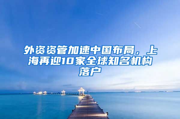 外資資管加速中國(guó)布局，上海再迎10家全球知名機(jī)構(gòu)落戶