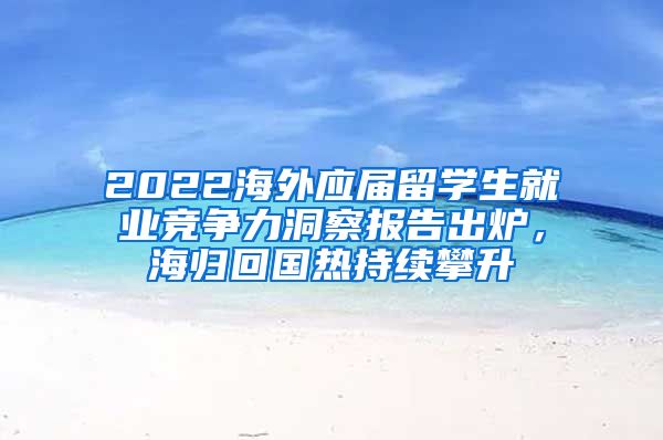 2022海外應(yīng)屆留學(xué)生就業(yè)競(jìng)爭(zhēng)力洞察報(bào)告出爐，海歸回國(guó)熱持續(xù)攀升