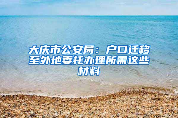 大慶市公安局：戶口遷移至外地委托辦理所需這些材料