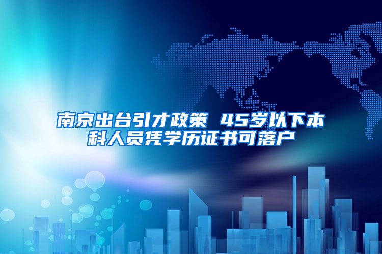 南京出臺引才政策 45歲以下本科人員憑學歷證書可落戶