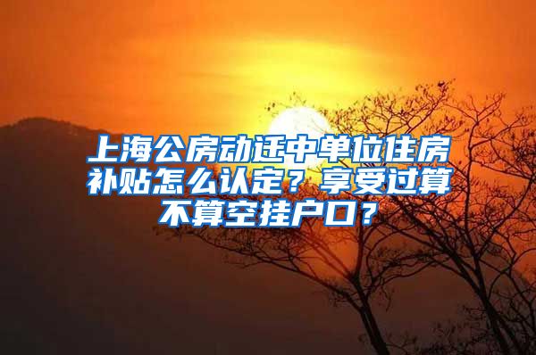 上海公房動(dòng)遷中單位住房補(bǔ)貼怎么認(rèn)定？享受過算不算空掛戶口？