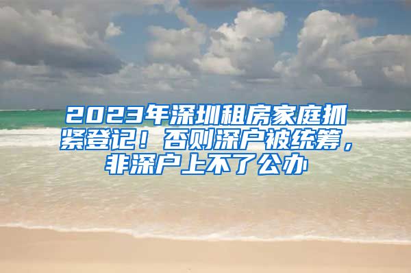 2023年深圳租房家庭抓緊登記！否則深戶被統(tǒng)籌，非深戶上不了公辦