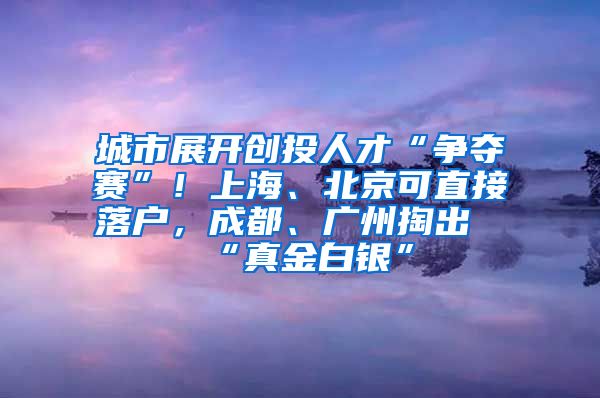 城市展開創(chuàng)投人才“爭奪賽”！上海、北京可直接落戶，成都、廣州掏出“真金白銀”