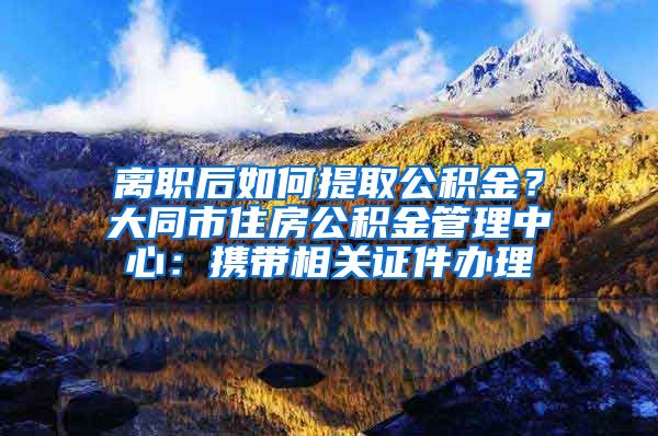 離職后如何提取公積金？大同市住房公積金管理中心：攜帶相關(guān)證件辦理