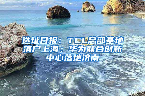 選址日?qǐng)?bào)：TCL總部基地落戶上海；華為聯(lián)合創(chuàng)新中心落地濟(jì)南