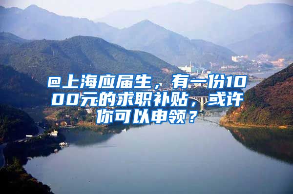 @上海應(yīng)屆生，有一份1000元的求職補貼，或許你可以申領(lǐng)？