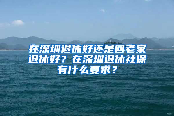 在深圳退休好還是回老家退休好？在深圳退休社保有什么要求？