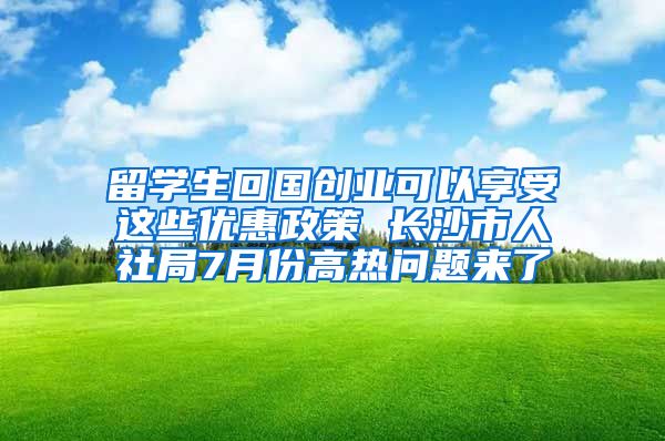 留學生回國創(chuàng)業(yè)可以享受這些優(yōu)惠政策 長沙市人社局7月份高熱問題來了