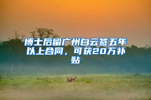 博士后留廣州白云簽五年以上合同，可獲20萬(wàn)補(bǔ)貼