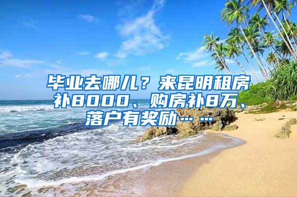 畢業(yè)去哪兒？來昆明租房補(bǔ)8000、購房補(bǔ)8萬、落戶有獎(jiǎng)勵(lì)……