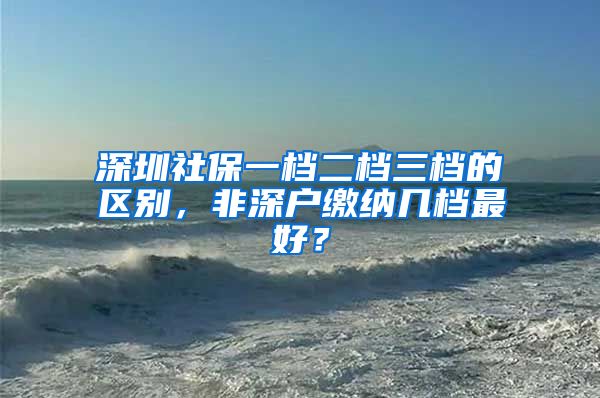 深圳社保一檔二檔三檔的區(qū)別，非深戶繳納幾檔最好？