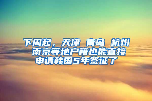 下周起，天津 青島 杭州 南京等地戶籍也能直接申請(qǐng)韓國5年簽證了